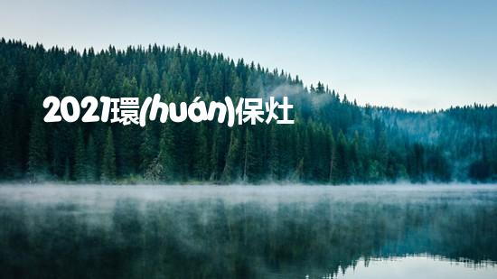 2021環(huán)保灶品牌Top10排名盤(pán)點(diǎn)