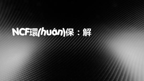 NCF環(huán)保：解決環(huán)保難題的可持續(xù)發(fā)展之路