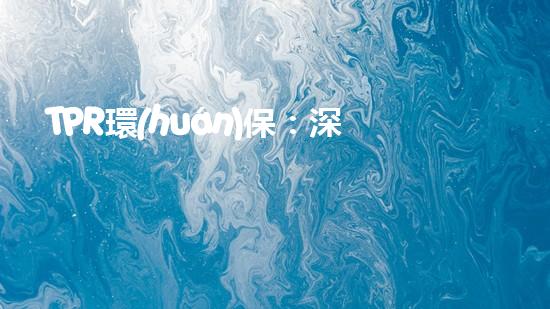 TPR環(huán)保：深度解讀塑料污染現狀與環(huán)保方案