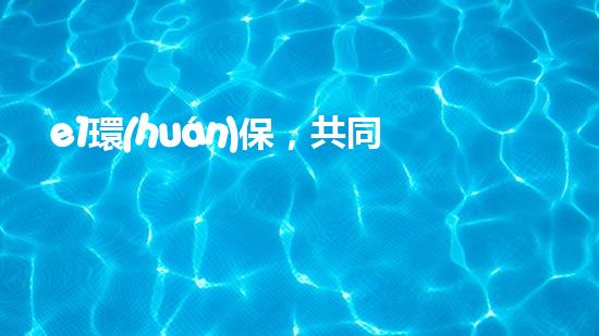 e1環(huán)保，共同呵護(hù)地球的美好家園