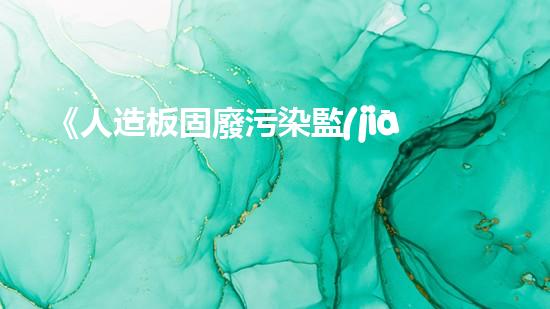 《人造板固廢污染監(jiān)測(cè)策略研究及應(yīng)用》