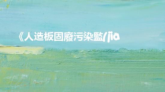 《人造板固廢污染監(jiān)測策略研究及應(yīng)用》