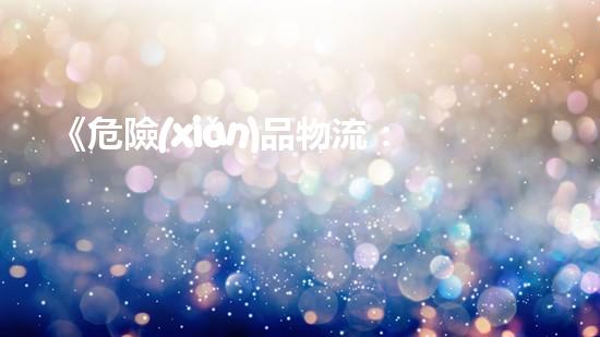 《危險(xiǎn)品物流：風(fēng)險(xiǎn)管控方案及應(yīng)急響應(yīng)策略》