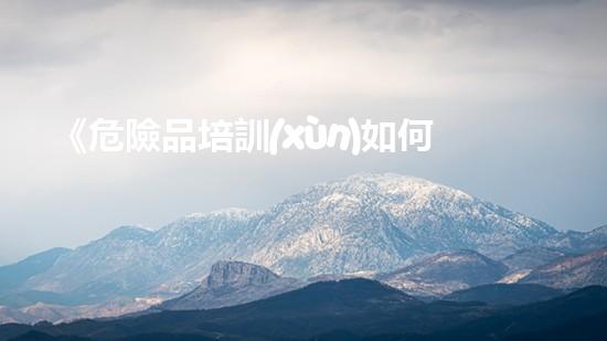 《危險品培訓(xùn)如何做到安全有效》