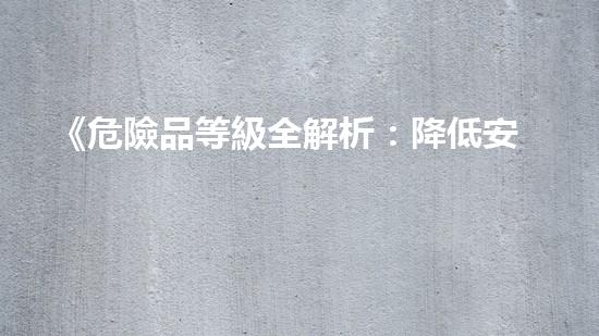 《危險品等級全解析：降低安全風(fēng)險，保障生產(chǎn)安全》