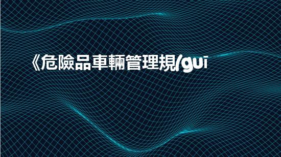 《危險品車輛管理規(guī)定》：全面解讀與實戰(zhàn)應(yīng)用