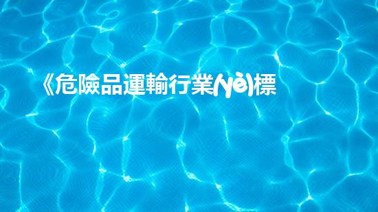 《危險品運輸行業(yè)標準詳解及實踐指南》