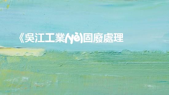 《吳江工業(yè)固廢處理技術(shù)及環(huán)保措施》