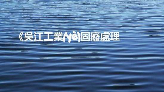 《吳江工業(yè)固廢處理技術及環(huán)保措施》