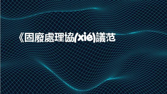 《固廢處理協(xié)議范本：快速解決固體廢棄物問題的辦法》