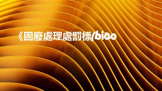 《固廢處理處罰標(biāo)準(zhǔn)及其實(shí)施細(xì)則》