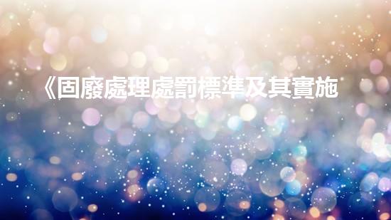 《固廢處理處罰標準及其實施細則》