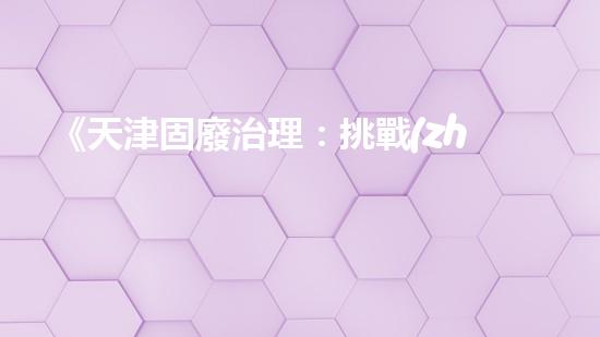 《天津固廢治理：挑戰(zhàn)與機遇》