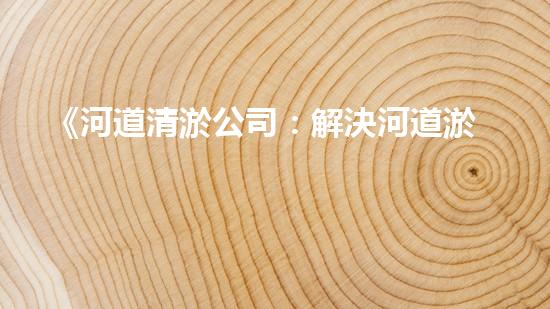 《河道清淤公司：解決河道淤積難題，呵護(hù)大自然美麗河流》