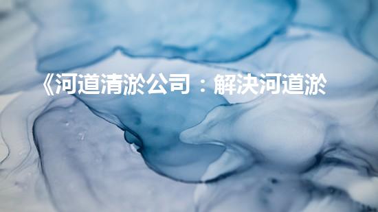 《河道清淤公司：解決河道淤積難題，呵護大自然美麗河流》