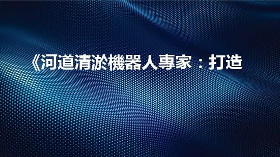 《河道清淤機器人專家：打造通暢治水新時代》