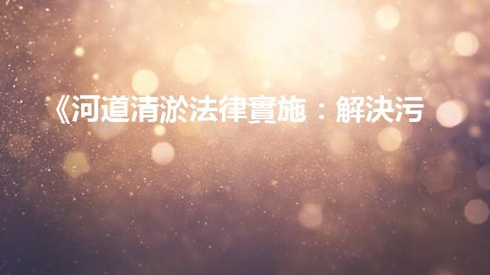 《河道清淤法律實施：解決污水堵塞和水患隱患！》