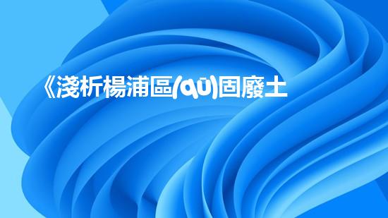 《淺析楊浦區(qū)固廢土壤檢測(cè)結(jié)果及處理方案》