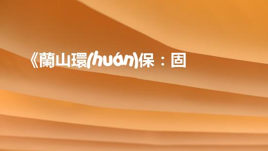 《蘭山環(huán)保：固廢處理專家，為您打造安全環(huán)保家園》