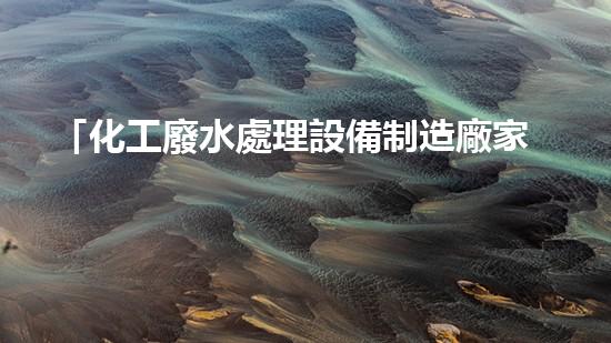 「化工廢水處理設備制造廠家」詳解：新技術、新趨勢