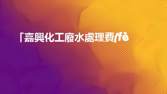「嘉興化工廢水處理費(fèi)用明細(xì)」