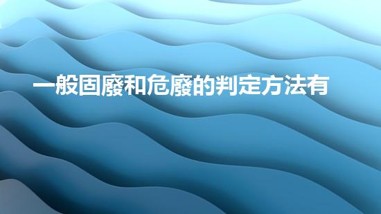 一般固廢和危廢的判定方法有哪些探索未知的廢棄物處理技術(shù)創(chuàng)新
