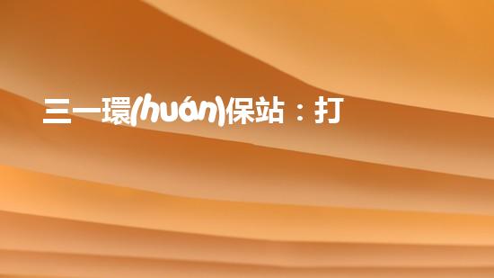三一環(huán)保站：打造城市清潔新風(fēng)尚