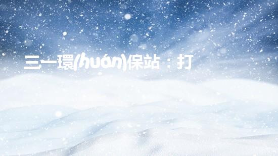 三一環(huán)保站：打造城市清潔新風尚