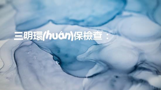 三明環(huán)保檢查：重點(diǎn)關(guān)注企業(yè)污水處理和廢氣排放情況