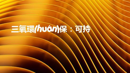 三氧環(huán)保：可持續(xù)發(fā)展的領(lǐng)航者