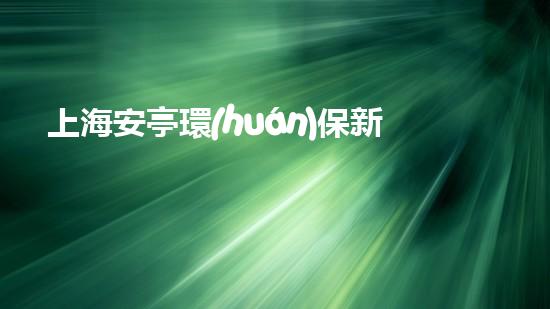 上海安亭環(huán)保新動(dòng)態(tài)：踐行綠色發(fā)展謀求新突破