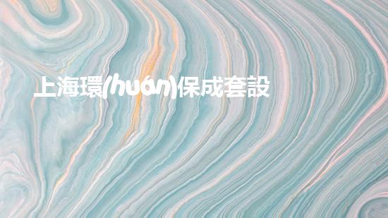上海環(huán)保成套設(shè)備：打造綠色生態(tài)未來