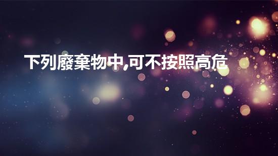 下列廢棄物中,可不按照高危險(xiǎn)廢物管理的是探索未知的化工拆除技術(shù)革新