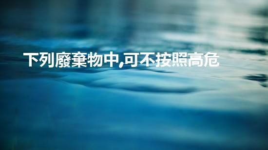 下列廢棄物中,可不按照高危險廢物管理的是探索未知的化工拆除技術(shù)革新