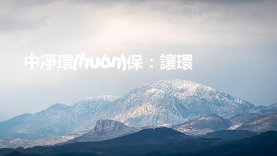 中凈環(huán)保：讓環(huán)境更美好的創(chuàng)新解決方案
