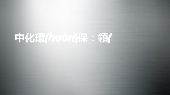 中化環(huán)保：領(lǐng)航全球綠色未來