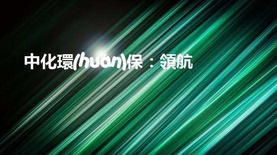 中化環(huán)保：領航全球綠色未來