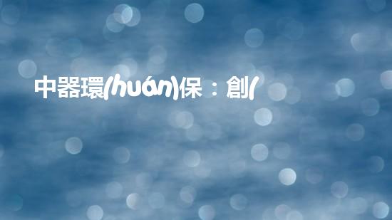 中器環(huán)保：創(chuàng)新技術(shù)解決環(huán)境難題