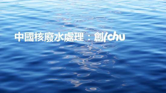 中國核廢水處理：創(chuàng)新方案引發(fā)全球矚目！