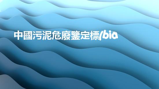 中國污泥危廢鑒定標(biāo)準(zhǔn)探索未來：創(chuàng)新技術(shù)改變我們的生活方式？