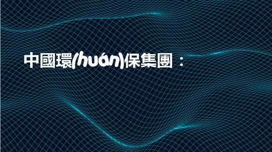 中國環(huán)保集團：打造綠色經(jīng)濟引擎，共建美麗中國
