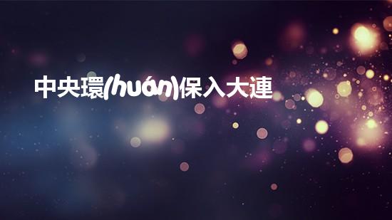 中央環(huán)保入大連，城市環(huán)保再升級(jí)