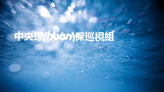 中央環(huán)保巡視組湖南行：揭露環(huán)保問題，倡導(dǎo)生態(tài)文明