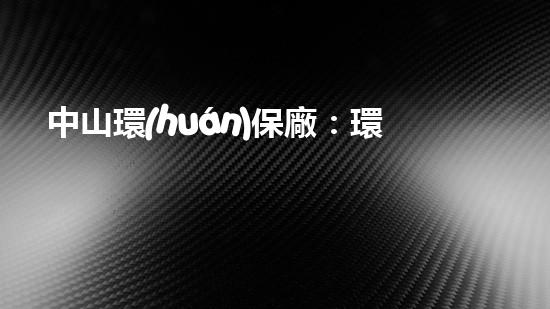中山環(huán)保廠：環(huán)保技術(shù)創(chuàng)新與應(yīng)用