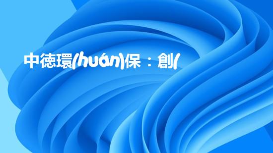 中徳環(huán)保：創(chuàng)新實(shí)現(xiàn)環(huán)保新未來