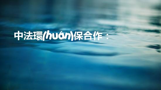 中法環(huán)保合作：為地球綠色未來(lái)助力