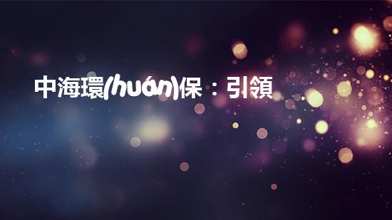 中海環(huán)保：引領新能源投資趨勢