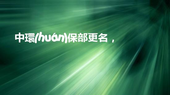 中環(huán)保部更名，新變革：中央生態(tài)環(huán)境保護(hù)部的創(chuàng)建