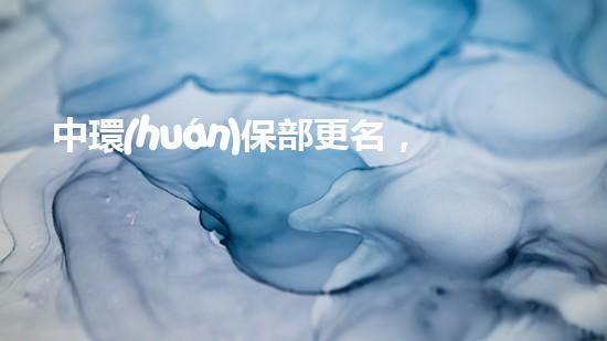中環(huán)保部更名，新變革：中央生態(tài)環(huán)境保護部的創(chuàng)建