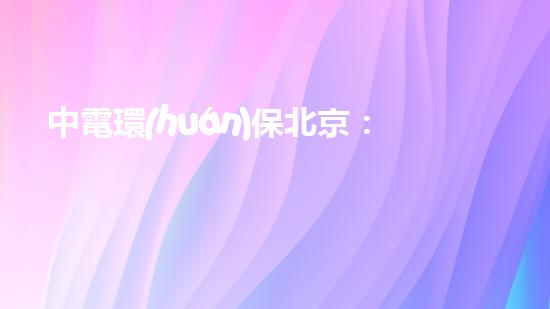中電環(huán)保北京：構(gòu)建智慧環(huán)保新未來